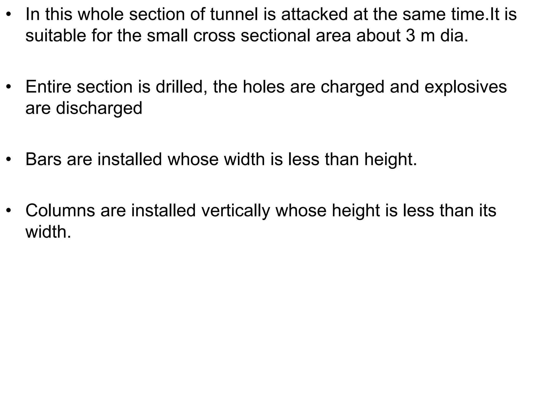 • In this whole section of tunnel is attacked at the same time.It is
suitable for the small cross sectional area about 3 m dia.
• Entire section is drilled, the holes are charged and explosives
are discharged
• Bars are installed whose width is less than height.
• Columns are installed vertically whose height is less than its
width.
 