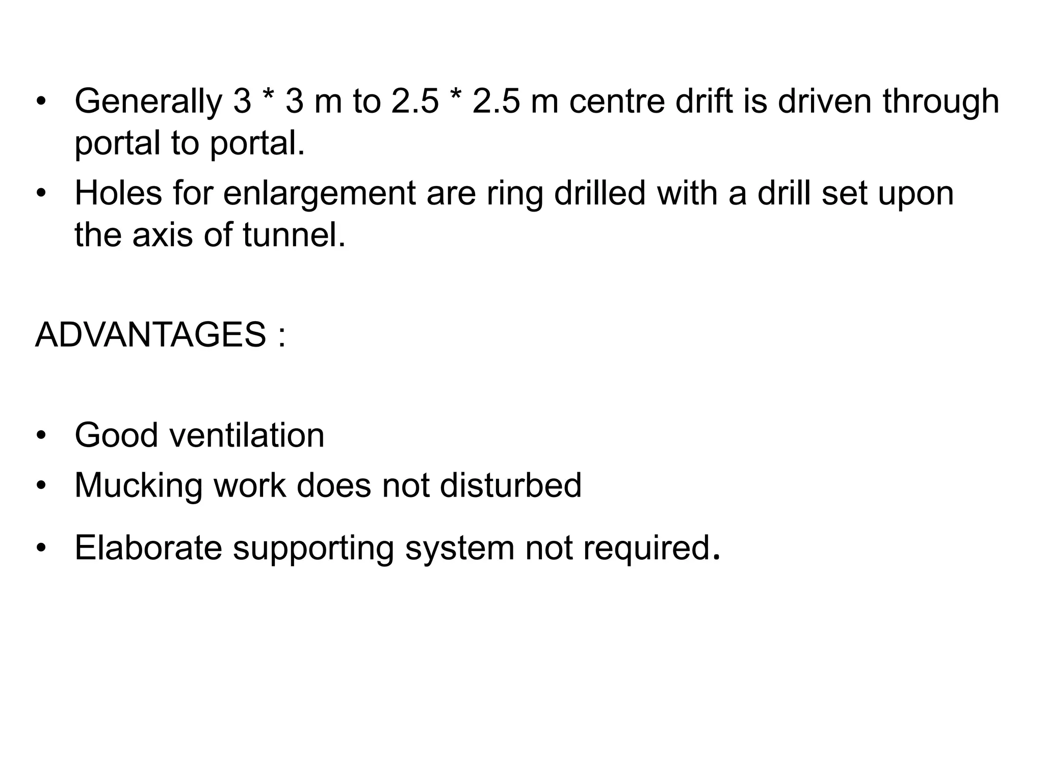 • Generally 3 * 3 m to 2.5 * 2.5 m centre drift is driven through
portal to portal.
• Holes for enlargement are ring drilled with a drill set upon
the axis of tunnel.
ADVANTAGES :
• Good ventilation
• Mucking work does not disturbed
• Elaborate supporting system not required.
 