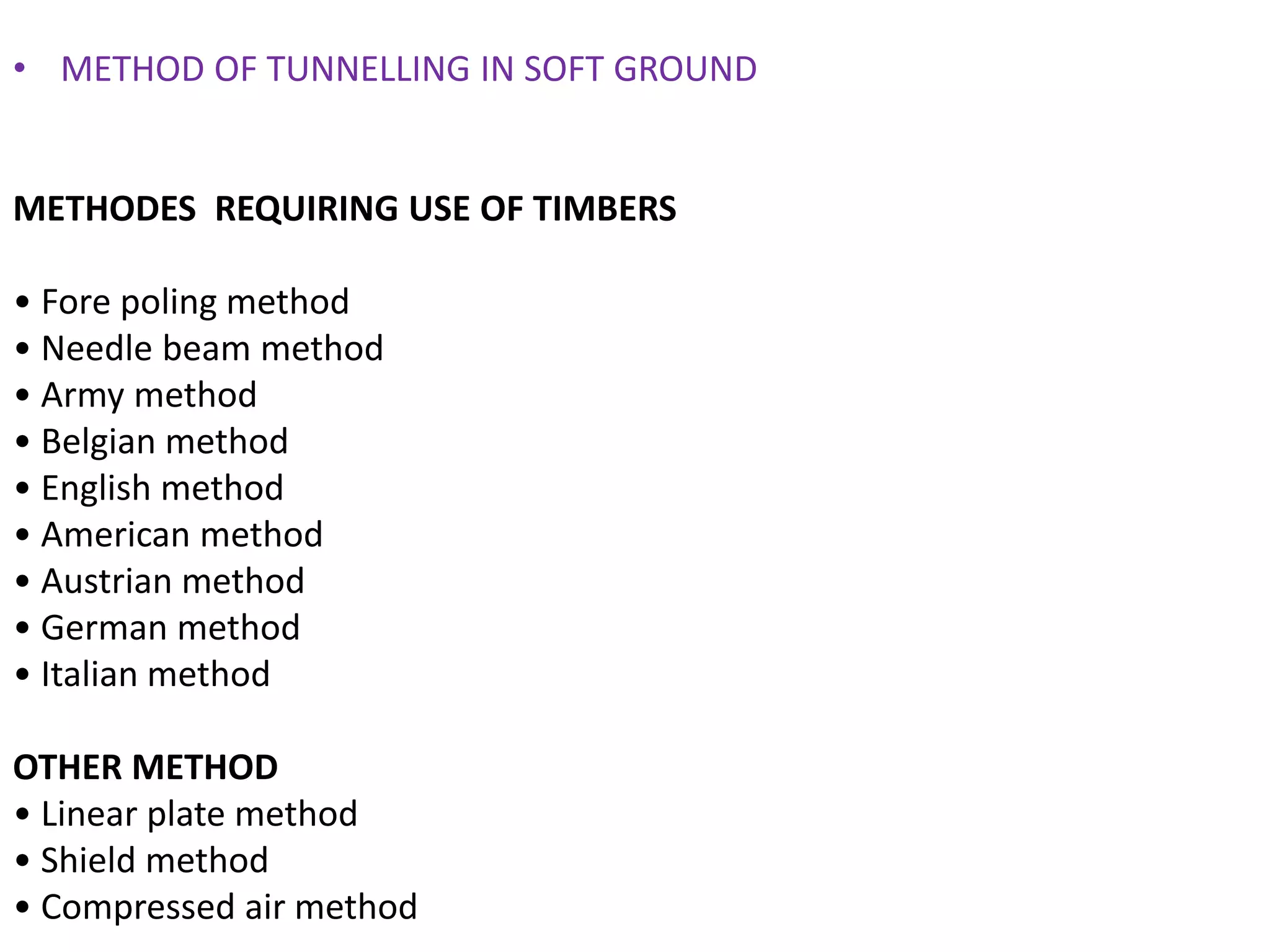 • METHOD OF TUNNELLING IN SOFT GROUND
METHODES REQUIRING USE OF TIMBERS
• Fore poling method
• Needle beam method
• Army method
• Belgian method
• English method
• American method
• Austrian method
• German method
• Italian method
OTHER METHOD
• Linear plate method
• Shield method
• Compressed air method
 