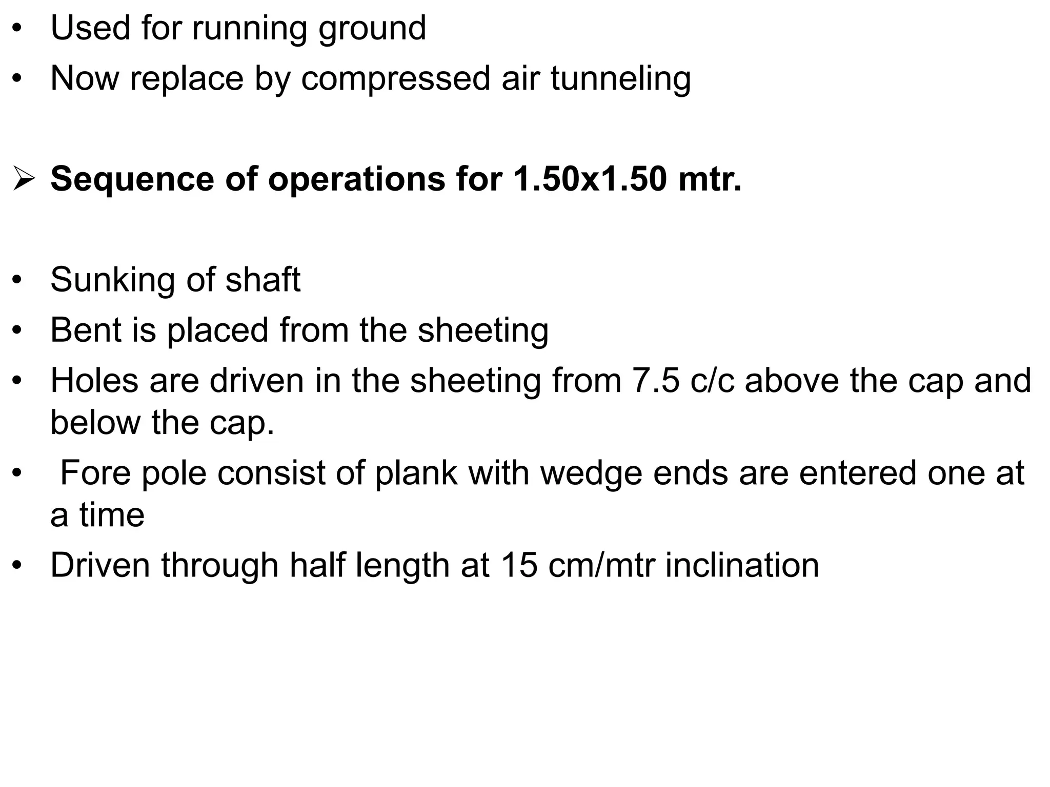 • Used for running ground
• Now replace by compressed air tunneling
 Sequence of operations for 1.50x1.50 mtr.
• Sunking of shaft
• Bent is placed from the sheeting
• Holes are driven in the sheeting from 7.5 c/c above the cap and
below the cap.
• Fore pole consist of plank with wedge ends are entered one at
a time
• Driven through half length at 15 cm/mtr inclination
 