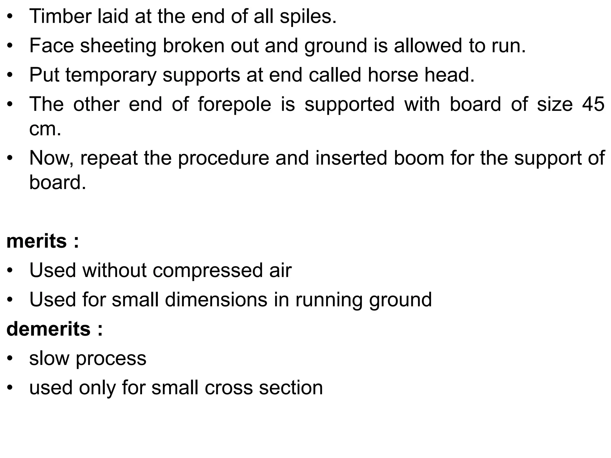 • Timber laid at the end of all spiles.
• Face sheeting broken out and ground is allowed to run.
• Put temporary supports at end called horse head.
• The other end of forepole is supported with board of size 45
cm.
• Now, repeat the procedure and inserted boom for the support of
board.
merits :
• Used without compressed air
• Used for small dimensions in running ground
demerits :
• slow process
• used only for small cross section
 