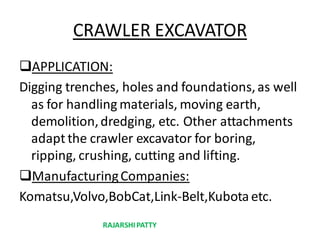 CRAWLER EXCAVATOR
APPLICATION:
Digging trenches, holes and foundations,as well
as for handling materials, moving earth,
demolition,dredging, etc. Other attachments
adapt the crawler excavator for boring,
ripping, crushing, cutting and lifting.
ManufacturingCompanies:
Komatsu,Volvo,BobCat,Link-Belt,Kubota etc.
RAJARSHIPATTY
 