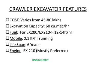 CRAWLER EXCAVATOR FEATURES
COST: Varies from 45-80 lakhs.
ExcavationCapacity: 60 cu.mec/hr
Fuel: For EX200/EX210-> 12-14lt/hr
Mobile:0.1 lt/hr running
Life Span: 6 Years
Engine: EX 210 (Mostly Preferred)
RAJARSHIPATTY
 