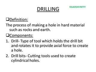 DRILLING
Definition:
The process of making a hole in hard material
such as rocks and earth.
Components:
1. Drill- Type of tool which holds the drill bit
and rotates it to provide axial force to create
a hole.
2. Drill bits- Cutting tools used to create
cylindricalholes.
RAJARSHIPATTY
 