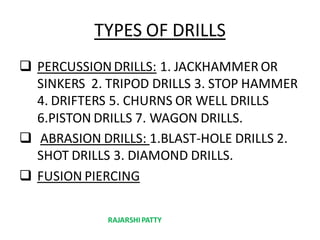 TYPES OF DRILLS
 PERCUSSIONDRILLS: 1. JACKHAMMER OR
SINKERS 2. TRIPOD DRILLS 3. STOP HAMMER
4. DRIFTERS 5. CHURNS OR WELL DRILLS
6.PISTON DRILLS 7. WAGON DRILLS.
 ABRASION DRILLS: 1.BLAST-HOLE DRILLS 2.
SHOT DRILLS 3. DIAMOND DRILLS.
 FUSION PIERCING
RAJARSHIPATTY
 