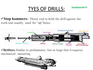 TYES OF DRILLS:
Stop hammers- Thrust end to hold the drill against the
work and usually used for “up” holes.
Drifters- Similar to jackhammer, but so large that it requires
mechanical mounting.
RAJARSHIPATTY
 