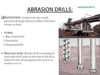 ABRASION DRILLS:
DEFINITION- Grind rock into small
particles through abrasive effect of bit that
rotates in hole.
• TYPES-
1.Blast-holedrills
2.Shot drills
3.Diamond drills
 Blast hole drills- Rotary drill consisting of
steel pipe drill stem on bottom of which is
roller bit that disintegrates the rock as it
rotates over it.
RAJARSHIPATTY
 