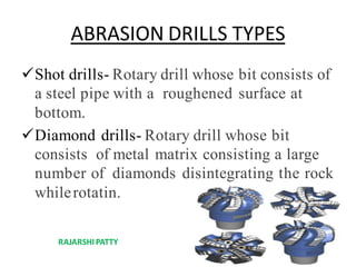 ABRASION DRILLS TYPES
Shot drills- Rotary drill whose bit consists of
a steel pipe with a roughened surface at
bottom.
Diamond drills- Rotary drill whose bit
consists of metal matrix consisting a large
number of diamonds disintegrating the rock
whilerotatin.
RAJARSHIPATTY
 
