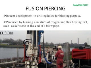 FUSION PIERCING
FUSION
Recent development in drilling holes for blasting purpose,
Produced by burning a mixture of oxygen and flux bearing fuel,
such as kerosene at the end of a blow pipe.
RAJARSHIPATTY
 