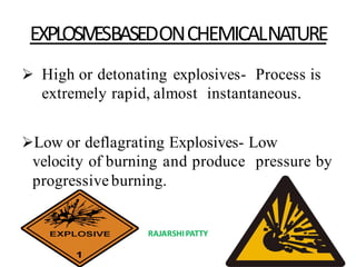 EXPLOSIVESBASEDONCHEMICALNATURE
 High or detonating explosives- Process is
extremely rapid, almost instantaneous.
Low or deflagrating Explosives- Low
velocity of burning and produce pressure by
progressiveburning.
RAJARSHIPATTY
 