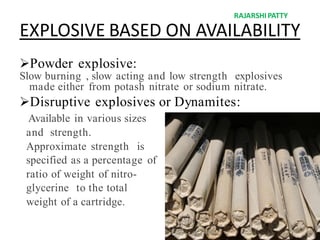 EXPLOSIVE BASED ON AVAILABILITY
Powder explosive:
Slow burning , slow acting and low strength explosives
made either from potash nitrate or sodium nitrate.
Disruptive explosives or Dynamites:
Available in various sizes
and strength.
Approximate strength is
specified as a percentage of
ratio of weight of nitro-
glycerine to the total
weight of a cartridge.
RAJARSHIPATTY
 