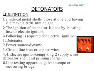 DETONATORS
DEFINITION:
Cylindrical metal shells close at one end having
6.8 mm dia &50 mm height.
The ignition of detonator is done by blasting
fuse or electric ignitors.
Following is required for electric ignition:
1.Detonator.
2.Power source-dynamo.
3.Circuit line-iron or copper wires.
4.4.Electric ignitor-comprising 2 supply wires
detonator shell and priming charge.
5.Line testing apparatus-galvanoscope or
measuring bridge.
RAJARSHIPATTY
 