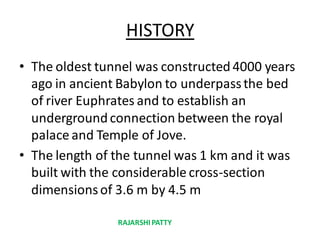 HISTORY
• The oldest tunnel was constructed4000 years
ago in ancient Babylon to underpassthe bed
of river Euphrates and to establish an
undergroundconnection between the royal
palace and Temple of Jove.
• The length of the tunnel was 1 km and it was
built with the considerable cross-section
dimensionsof 3.6 m by 4.5 m
RAJARSHIPATTY
 