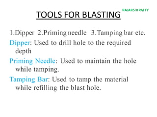 TOOLS FOR BLASTING
1.Dipper 2.Priming needle 3.Tamping bar etc.
Dipper: Used to drill hole to the required
depth
Priming Needle: Used to maintain the hole
while tamping.
Tamping Bar: Used to tamp the material
while refilling the blast hole.
RAJARSHIPATTY
 