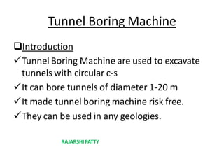 Tunnel Boring Machine
Introduction
Tunnel Boring Machine are used to excavate
tunnels with circular c-s
It can bore tunnels of diameter 1-20 m
It made tunnel boring machine risk free.
They can be used in any geologies.
RAJARSHI PATTY
 