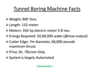 Tunnel Boring Machine Facts
Weight: 800 Tons
Length: 132 meter
Motors: 350 hp electric motor X 8 nos.
Energy Required: 50,00,000 watts (@max output)
Cutter Edge: 7m diameter, 60,000 pounds
maximum thrust.
Price: Rs. 70crore Only.
System is largely Automated
RAJARSHIPATTY
 