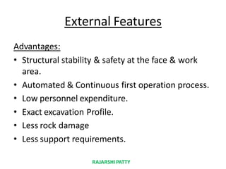 External Features
Advantages:
• Structural stability & safety at the face & work
area.
• Automated & Continuous first operation process.
• Low personnel expenditure.
• Exact excavation Profile.
• Less rock damage
• Less support requirements.
RAJARSHIPATTY
 