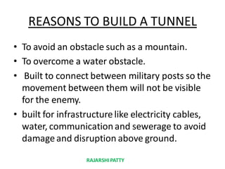REASONS TO BUILD A TUNNEL
• To avoid an obstacle such as a mountain.
• To overcome a water obstacle.
• Built to connect between military posts so the
movement between them will not be visible
for the enemy.
• built for infrastructure like electricity cables,
water, communicationand sewerage to avoid
damage and disruption above ground.
RAJARSHIPATTY
 