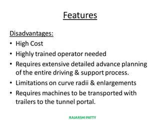 Features
Disadvantages:
• High Cost
• Highly trained operator needed
• Requires extensive detailed advance planning
of the entire driving & support process.
• Limitations on curve radii & enlargements
• Requires machines to be transported with
trailers to the tunnel portal.
RAJARSHIPATTY
 