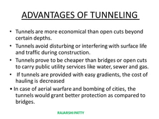 ADVANTAGES OF TUNNELING
• Tunnels are more economical than open cuts beyond
certain depths.
• Tunnels avoid disturbing or interfering with surface life
and traffic during construction.
• Tunnels prove to be cheaper than bridges or open cuts
to carry public utility services like water, sewer and gas.
• If tunnels are provided with easy gradients, the cost of
hauling is decreased
• In case of aerial warfare and bombing of cities, the
tunnels would grant better protection as compared to
bridges.
RAJARSHIPATTY
 