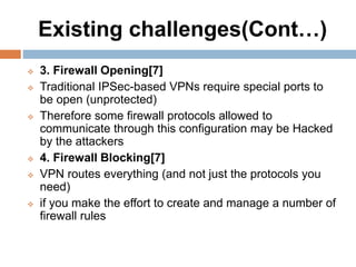Existing challenges(Cont…)
 3. Firewall Opening[7]
 Traditional IPSec-based VPNs require special ports to
be open (unprotected)
 Therefore some firewall protocols allowed to
communicate through this configuration may be Hacked
by the attackers
 4. Firewall Blocking[7]
 VPN routes everything (and not just the protocols you
need)
 if you make the effort to create and manage a number of
firewall rules
 