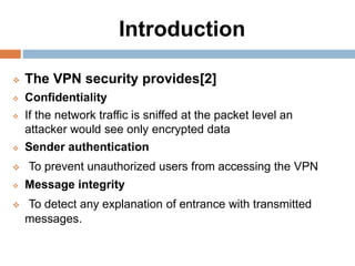 Introduction
 The VPN security provides[2]
 Confidentiality
 If the network traffic is sniffed at the packet level an
attacker would see only encrypted data
 Sender authentication
 To prevent unauthorized users from accessing the VPN
 Message integrity
 To detect any explanation of entrance with transmitted
messages.
 