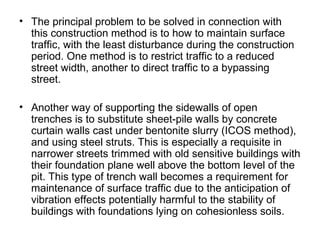 • The principal problem to be solved in connection with
this construction method is to how to maintain surface
traffic, with the least disturbance during the construction
period. One method is to restrict traffic to a reduced
street width, another to direct traffic to a bypassing
street.
• Another way of supporting the sidewalls of open
trenches is to substitute sheet-pile walls by concrete
curtain walls cast under bentonite slurry (ICOS method),
and using steel struts. This is especially a requisite in
narrower streets trimmed with old sensitive buildings with
their foundation plane well above the bottom level of the
pit. This type of trench wall becomes a requirement for
maintenance of surface traffic due to the anticipation of
vibration effects potentially harmful to the stability of
buildings with foundations lying on cohesionless soils.
 