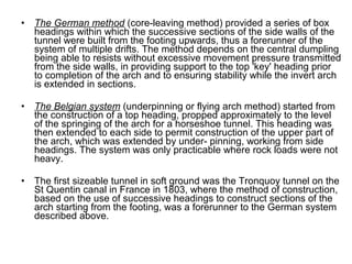 • The German method (core-leaving method) provided a series of box
headings within which the successive sections of the side walls of the
tunnel were built from the footing upwards, thus a forerunner of the
system of multiple drifts. The method depends on the central dumpling
being able to resists without excessive movement pressure transmitted
from the side walls, in providing support to the top 'key' heading prior
to completion of the arch and to ensuring stability while the invert arch
is extended in sections.
• The Belgian system (underpinning or flying arch method) started from
the construction of a top heading, propped approximately to the level
of the springing of the arch for a horseshoe tunnel. This heading was
then extended to each side to permit construction of the upper part of
the arch, which was extended by under- pinning, working from side
headings. The system was only practicable where rock loads were not
heavy.
• The first sizeable tunnel in soft ground was the Tronquoy tunnel on the
St Quentin canal in France in 1803, where the method of construction,
based on the use of successive headings to construct sections of the
arch starting from the footing, was a forerunner to the German system
described above.
 