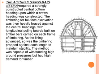    The Austrian (cross-bar)
    method required a strongly
    constructed central bottom
    heading upon which a crown
    heading was constructed. The
    timbering for full-face excavation
    was then heavily braced against
    the central headings, with
    longitudinal poling boards built on
    timber bars carried on each frame
    of timbering. As the lining
    advanced, so was the timbering
    propped against each length to
    maintain stability. The method
    was capable of withstanding high
    ground pressures but had high
    demand for timber.
 