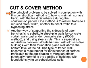 CUT & COVER METHOD
    The principal problem to be solved in connection with
    this construction method is to how to maintain surface
    traffic, with the least disturbance during the
    construction period. One method is to restrict traffic to a
    reduced street width, another to direct traffic to a
    bypassing street.
   Another way of supporting the sidewalls of open
    trenches is to substitute sheet-pile walls by concrete
    curtain walls cast under bentonite slurry (ICOS
    method), and using steel struts. This is especially a
    requisite in narrower streets trimmed with old sensitive
    buildings with their foundation plane well above the
    bottom level of the pit. This type of trench wall
    becomes a requirement for maintenance of surface
    traffic due to the anticipation of vibration effects
    potentially harmful to the stability of buildings with
    foundations lying on cohesionless soils.
 