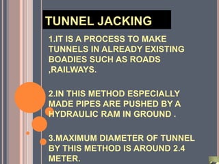 TUNNEL JACKING
1.IT IS A PROCESS TO MAKE
TUNNELS IN ALREADY EXISTING
BOADIES SUCH AS ROADS
,RAILWAYS.

2.IN THIS METHOD ESPECIALLY
MADE PIPES ARE PUSHED BY A
HYDRAULIC RAM IN GROUND .

3.MAXIMUM DIAMETER OF TUNNEL
BY THIS METHOD IS AROUND 2.4
METER.
 