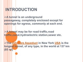 INTRODUCTION
A tunnel is an underground
passageway, completely enclosed except for
openings for egress, commonly at each end.

A tunnel may be for road traffic,road
traffic,canal,hydroelectric station,sewer etc.

The Delaware Aqueduct in New York USA is the
longest tunnel, of any type, in the world at 137 km
(85 mi)
 