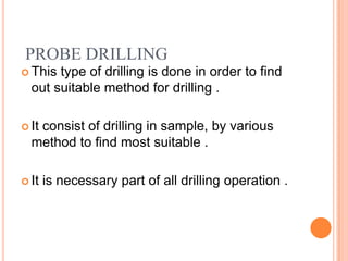 PROBE DRILLING
 This type of drilling is done in order to find
  out suitable method for drilling .

 It
   consist of drilling in sample, by various
  method to find most suitable .

 It   is necessary part of all drilling operation .
 