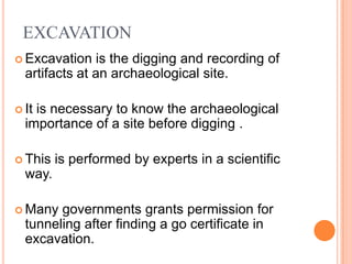 EXCAVATION
 Excavation    is the digging and recording of
  artifacts at an archaeological site.

 Itis necessary to know the archaeological
  importance of a site before digging .

 This   is performed by experts in a scientific
  way.

 Many  governments grants permission for
  tunneling after finding a go certificate in
  excavation.
 