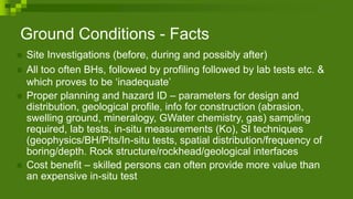 Ground Conditions - Facts
 Site Investigations (before, during and possibly after)
 All too often BHs, followed by profiling followed by lab tests etc. &
which proves to be ‘inadequate’
 Proper planning and hazard ID – parameters for design and
distribution, geological profile, info for construction (abrasion,
swelling ground, mineralogy, GWater chemistry, gas) sampling
required, lab tests, in-situ measurements (Ko), SI techniques
(geophysics/BH/Pits/In-situ tests, spatial distribution/frequency of
boring/depth. Rock structure/rockhead/geological interfaces
 Cost benefit – skilled persons can often provide more value than
an expensive in-situ test
 