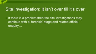 Site Investigation: It isn’t over till it’s over
 If there is a problem then the site investigations may
continue with a ‘forensic’ stage and related official
enquiry…
 