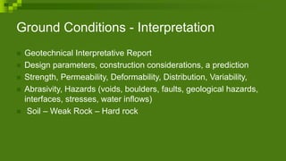 Ground Conditions - Interpretation
 Geotechnical Interpretative Report
 Design parameters, construction considerations, a prediction
 Strength, Permeability, Deformability, Distribution, Variability,
 Abrasivity, Hazards (voids, boulders, faults, geological hazards,
interfaces, stresses, water inflows)
 Soil – Weak Rock – Hard rock
 