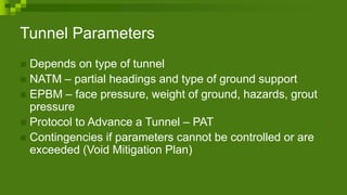 Tunnel Parameters
 Depends on type of tunnel
 NATM – partial headings and type of ground support
 EPBM – face pressure, weight of ground, hazards, grout
pressure
 Protocol to Advance a Tunnel – PAT
 Contingencies if parameters cannot be controlled or are
exceeded (Void Mitigation Plan)
 