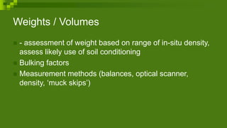 Weights / Volumes
 - assessment of weight based on range of in-situ density,
assess likely use of soil conditioning
 Bulking factors
 Measurement methods (balances, optical scanner,
density, ‘muck skips’)
 