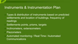 Instruments & Instrumentation Plan
 Types & distribution of instruments based on predicted
settlements and location of buildings, frequency of
readings
 Settlements points, prisms, targets
 Inclinometers, extensometers
 Piezometers
 Automated monitoring / Real Time / Automated
Communications
 