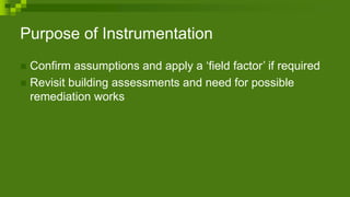 Purpose of Instrumentation
 Confirm assumptions and apply a ‘field factor’ if required
 Revisit building assessments and need for possible
remediation works
 