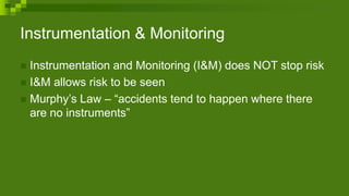 Instrumentation & Monitoring
 Instrumentation and Monitoring (I&M) does NOT stop risk
 I&M allows risk to be seen
 Murphy’s Law – “accidents tend to happen where there
are no instruments”
 