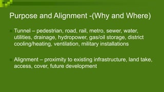 Purpose and Alignment -(Why and Where)
 Tunnel – pedestrian, road, rail, metro, sewer, water,
utilities, drainage, hydropower, gas/oil storage, district
cooling/heating, ventilation, military installations
 Alignment – proximity to existing infrastructure, land take,
access, cover, future development
 