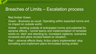 Breaches of Limits – Escalation process
 Red Amber Green
 Green - Business as usual. Operating within expected norms and
no impact on outside world.
 Amber – working outside of anticipated norms and potential for
adverse effects – tunnel teams and implementation of remedial
works on ‘alert’ and standing by. Increased vigilance, scenarios
reviewed and plans revised based on situation,
 Red – adverse effects likely, Action plans implemented; stop
tunnelling and implement plans formulated during amber.
 