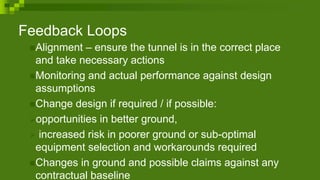 Feedback Loops
Alignment – ensure the tunnel is in the correct place
and take necessary actions
Monitoring and actual performance against design
assumptions
Change design if required / if possible:
➢opportunities in better ground,
➢ increased risk in poorer ground or sub-optimal
equipment selection and workarounds required
Changes in ground and possible claims against any
contractual baseline
 
