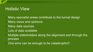 Holistic View
 Many specialist areas contribute to the tunnel design
 Many views and opinions
 Many data sources
 Lots of data available
 Multiple stakeholders along the alignment and through the
process
 One error can be enough to be catastrophic!!
 