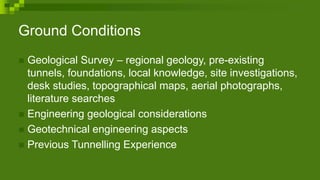 Ground Conditions
 Geological Survey – regional geology, pre-existing
tunnels, foundations, local knowledge, site investigations,
desk studies, topographical maps, aerial photographs,
literature searches
 Engineering geological considerations
 Geotechnical engineering aspects
 Previous Tunnelling Experience
 