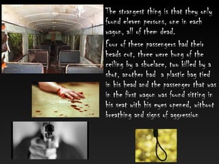 • The strangest thing is that they only
found eleven persons, one in each
wagon, all of them dead.
• Four of these passengers had their
heads cut, three were hung of the
ceiling by a shoelace, two killed by a
shot, another had a plastic bag tied
in his head and the passenger that was
in the first wagon was found sitting in
his seat with his eyes opened, without
breathing and signs of aggression
 