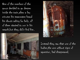 Instead they saw that one of the
bodies,the one without signs of
agression, had disappeared.
One of the members of the
group decided to go deeper
inside the train,after a few
minutes his teammates heard
his shouts asking for help, all
of them started to run in his
search,but they did’t find him.
 