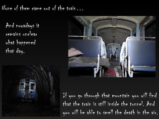 None of them came out of the train…
If you go through that mountain you will find
that the train is still inside the tunnel. And
you will be able to smell the death in the air.
And nowadays it
remains unclear
what happened
that day.
 
